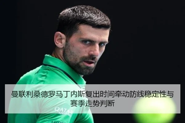 曼联利桑德罗马丁内斯复出时间牵动防线稳定性与赛季走势判断