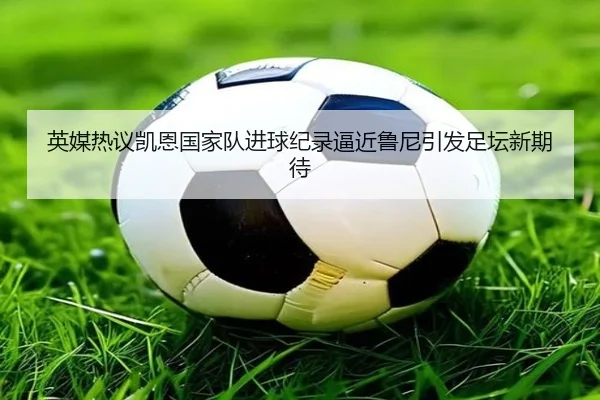 英媒热议凯恩国家队进球纪录逼近鲁尼引发足坛新期待